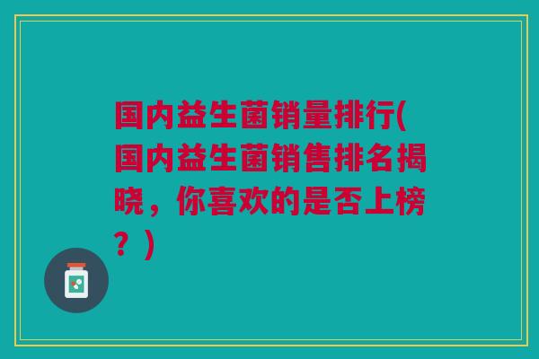 国内益生菌销量排行(国内益生菌销售排名揭晓,你喜欢的是否上榜?)