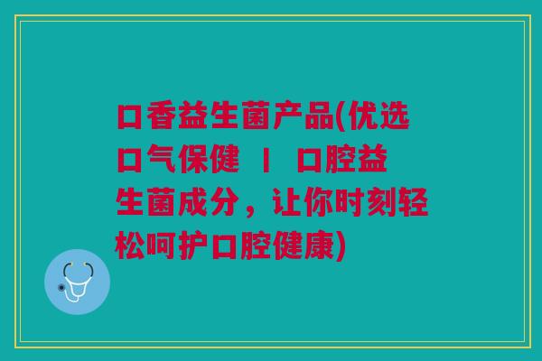 口香益生菌产品(优选口气保健 丨 口腔益生菌成分,让你时刻轻松呵护口腔健康)