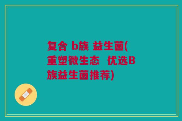 复合 b族 益生菌(重塑微生态 优选B族益生菌推荐)