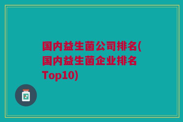 国内益生菌公司排名(国内益生菌企业排名 Top10) 国内益生菌公司排名(国内益生菌企业排名 Top10)