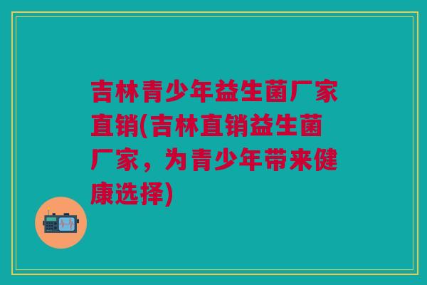 吉林青少年益生菌厂家直销(吉林直销益生菌厂家,为青少年带来健康选择)