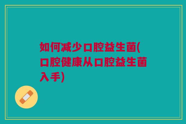 如何减少口腔益生菌(口腔健康从口腔益生菌入手)