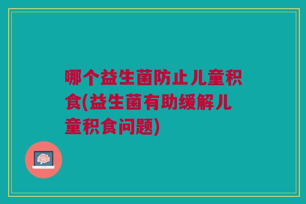 哪个益生菌防止儿童积食(益生菌有助缓解儿童积食问题) 哪个益生菌防止儿童积食(益生菌有助缓解儿童积食问题)