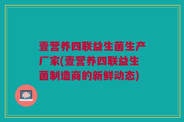壹营养四联益生菌生产厂家(壹营养四联益生菌制造商的新鲜动态) 壹营养四联益生菌生产厂家(壹营养四联益生菌制造商的新鲜动态)