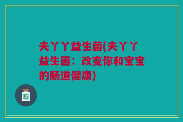 夫丫丫益生菌(夫丫丫益生菌:改变你和宝宝的肠道健康)