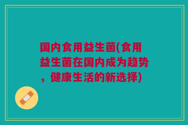 国内食用益生菌(食用益生菌在国内成为趋势，健康生活的新选择)