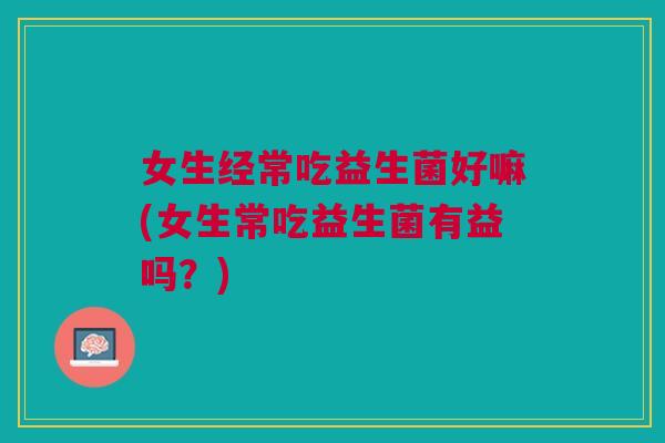 女生经常吃益生菌好嘛(女生常吃益生菌有益吗?)