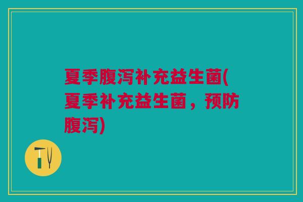 夏季腹泻补充益生菌(夏季补充益生菌,预防腹泻)