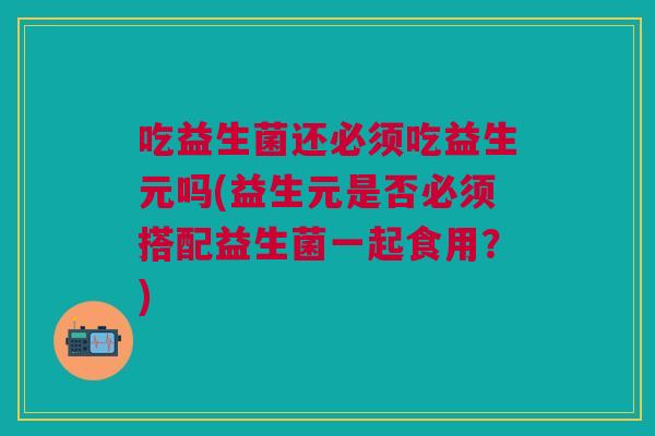 吃益生菌还必须吃益生元吗(益生元是否必须搭配益生菌一起食用？)