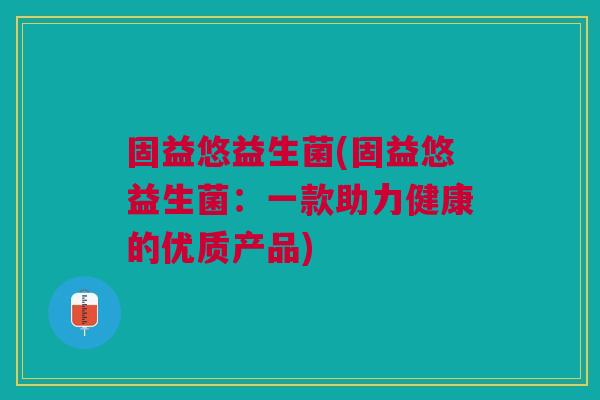 固益悠益生菌(固益悠益生菌:一款助力健康的优质产品)