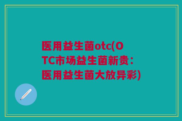 医用益生菌otc(OTC市场益生菌新贵:医用益生菌大放异彩)