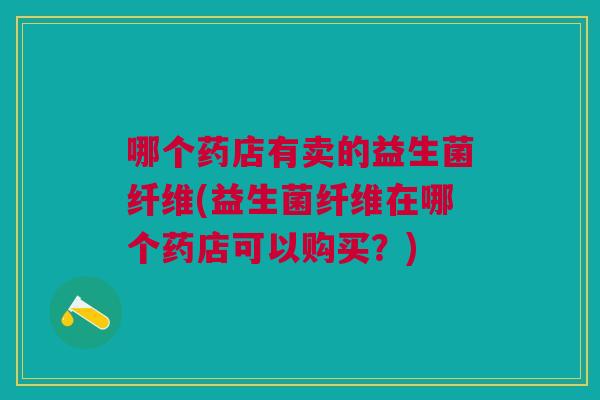 哪个药店有卖的益生菌纤维(益生菌纤维在哪个药店可以购买?) 哪个药店有卖的益生菌纤维(益生菌纤维在哪个药店可以购买?)