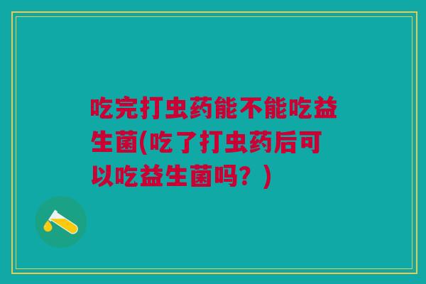 吃完打虫药能不能吃益生菌(吃了打虫药后可以吃益生菌吗?) 吃完打虫药能不能吃益生菌(吃了打虫药后可以吃益生菌吗?)