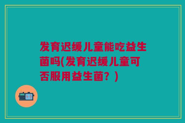 发育迟缓儿童能吃益生菌吗(发育迟缓儿童可否服用益生菌?) 发育迟缓儿童能吃益生菌吗(发育迟缓儿童可否服用益生菌?)
