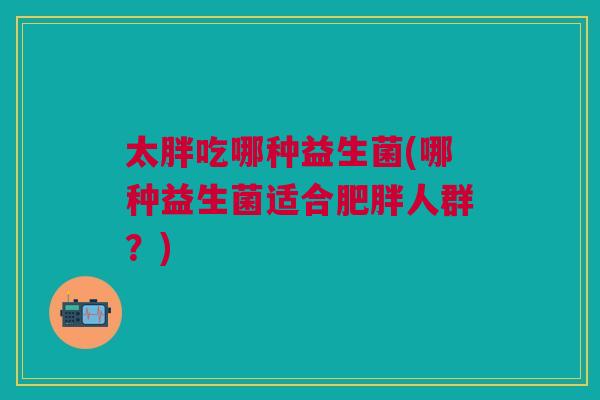 太胖吃哪种益生菌(哪种益生菌适合人群?) 太胖吃哪种益生菌(哪种益生菌适合人群?)