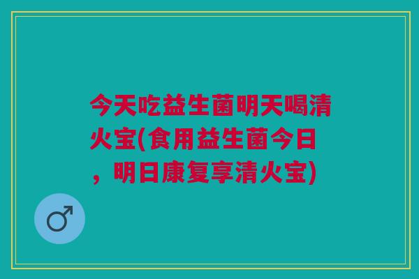 今天吃益生菌明天喝清火宝(食用益生菌今日,明日康复享清火宝)
