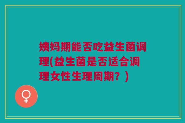 姨妈期能否吃益生菌调理(益生菌是否适合调理女性生理周期?)