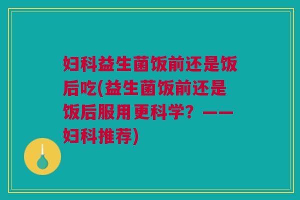 益生菌饭前还是饭后吃(益生菌饭前还是饭后服用更科学?——推荐) 益生菌饭前还是饭后吃(益生菌饭前还是饭后服用更科学?——推荐)