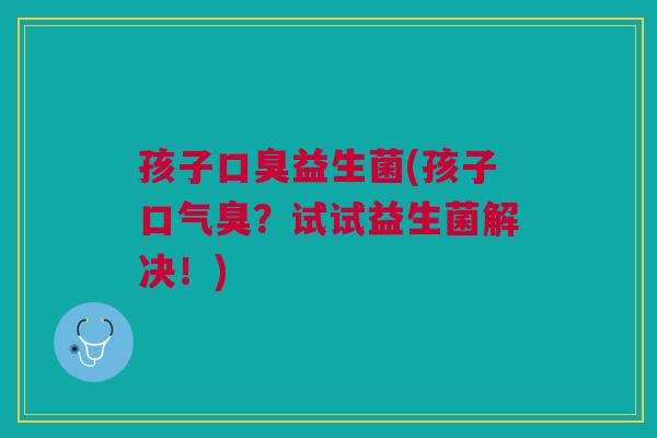 孩子口臭益生菌(孩子口气臭?试试益生菌解决!)
