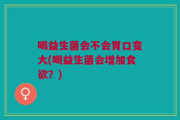喝益生菌会不会胃口变大(喝益生菌会增加食欲?)