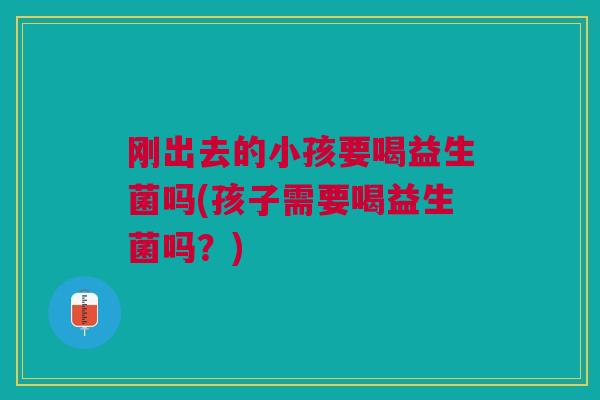 刚出去的小孩要喝益生菌吗(孩子需要喝益生菌吗?)