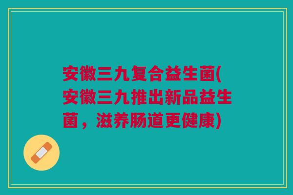 安徽三九复合益生菌(安徽三九推出新品益生菌,滋养肠道更健康)