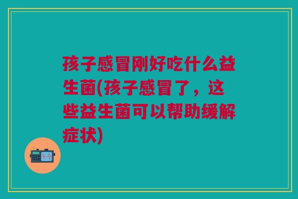 孩子刚好吃什么益生菌(孩子了,这些益生菌可以帮助缓解症状) 孩子刚好吃什么益生菌(孩子了,这些益生菌可以帮助缓解症状)