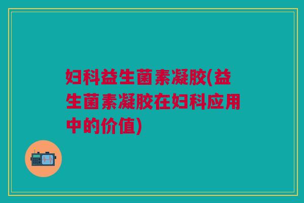 妇科益生菌素凝胶(益生菌素凝胶在妇科应用中的价值)
