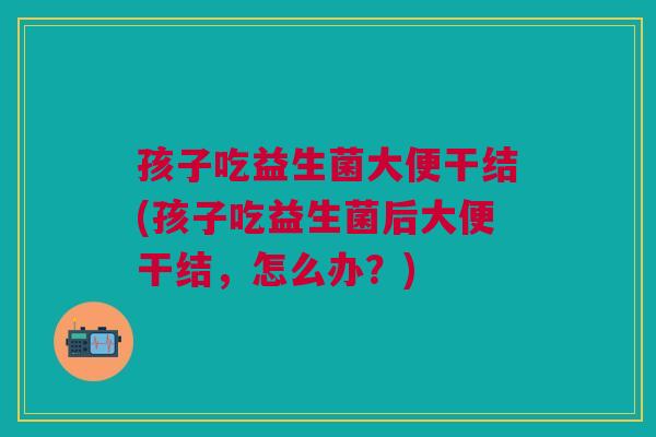 孩子吃益生菌大便干结(孩子吃益生菌后大便干结，怎么办？)