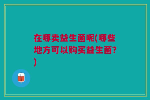 在哪卖益生菌呢(哪些地方可以购买益生菌?) 在哪卖益生菌呢(哪些地方可以购买益生菌?)