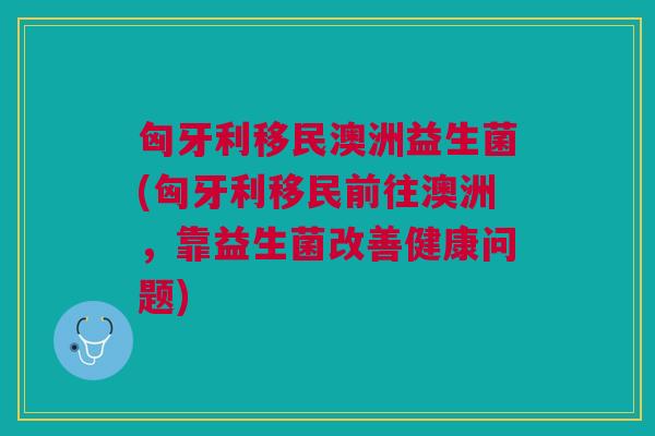 匈牙利移民澳洲益生菌(匈牙利移民前往澳洲,靠益生菌改善健康问题)
