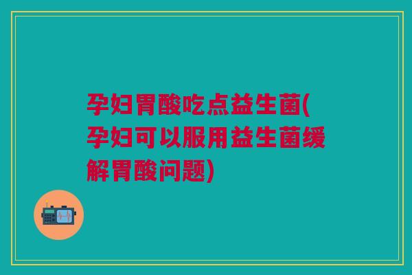孕妇胃酸吃点益生菌(孕妇可以服用益生菌缓解胃酸问题)