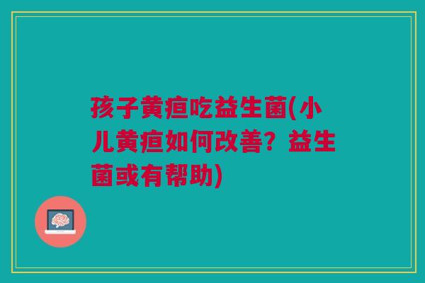 孩子黄疸吃益生菌(小儿黄疸如何改善?益生菌或有帮助) 孩子黄疸吃益生菌(小儿黄疸如何改善?益生菌或有帮助)