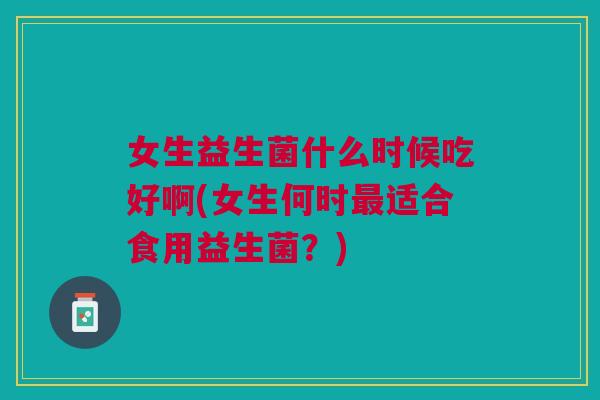 女生益生菌什么时候吃好啊(女生何时适合食用益生菌?) 女生益生菌什么时候吃好啊(女生何时适合食用益生菌?)