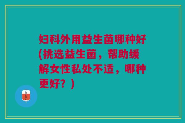 妇科外用益生菌哪种好(挑选益生菌,帮助缓解女性私处不适,哪种更好?)