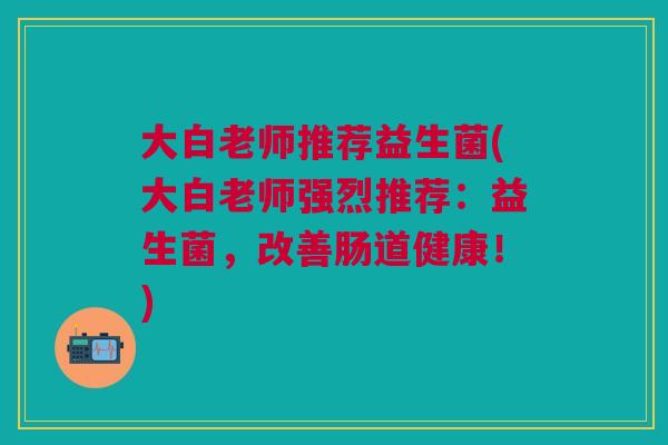 大白老师推荐益生菌(大白老师强烈推荐:益生菌,改善肠道健康!)