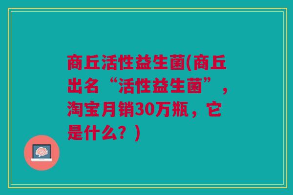 商丘活性益生菌(商丘出名“活性益生菌”,淘宝月销30万瓶,它是什么?)