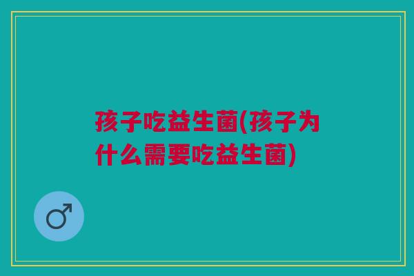 孩子吃益生菌(孩子为什么需要吃益生菌)