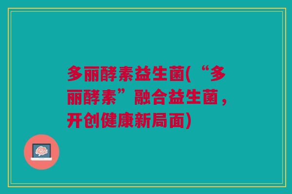 多丽酵素益生菌(“多丽酵素”融合益生菌,开创健康新局面)