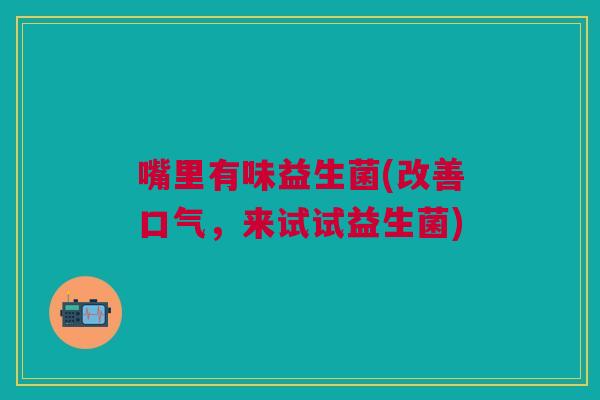 嘴里有味益生菌(改善口气,来试试益生菌) 嘴里有味益生菌(改善口气,来试试益生菌)