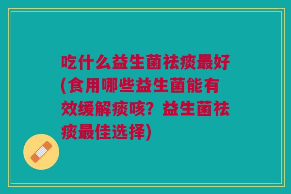 吃什么益生菌祛痰最好(食用哪些益生菌能有效缓解痰咳？益生菌祛痰最佳选择)