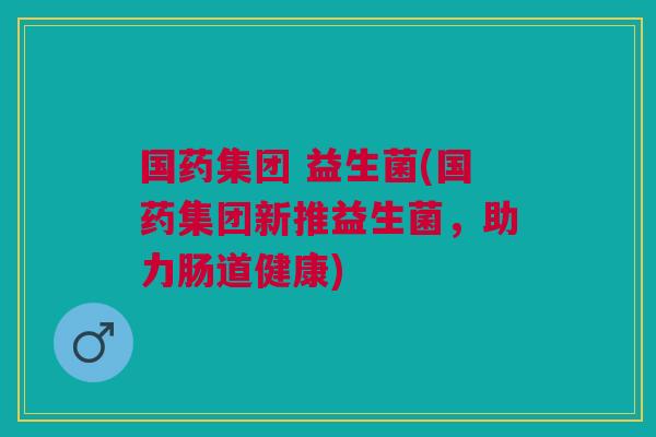 国药集团 益生菌(国药集团新推益生菌，助力肠道健康)