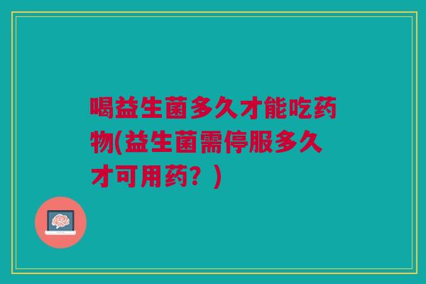 喝益生菌多久才能吃药物(益生菌需停服多久才可用药？)