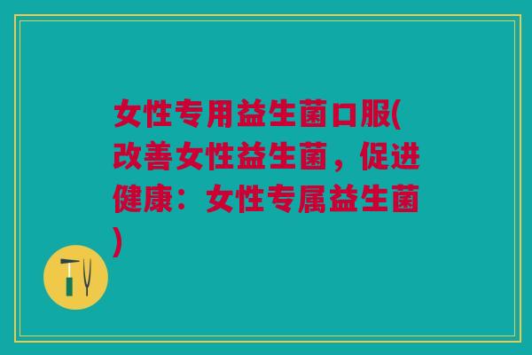 女性专用益生菌口服(改善女性益生菌,促进健康:女性专属益生菌) 女性专用益生菌口服(改善女性益生菌,促进健康:女性专属益生菌)