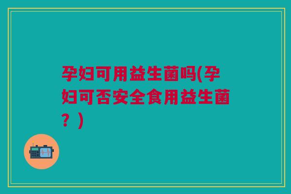 孕妇可用益生菌吗(孕妇可否安全食用益生菌?)