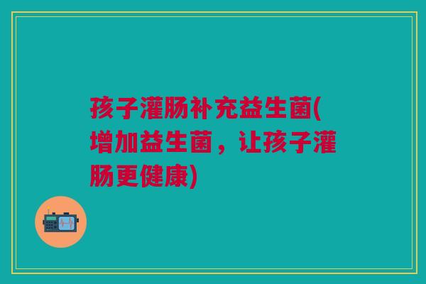 孩子灌肠补充益生菌(增加益生菌,让孩子灌肠更健康) 孩子灌肠补充益生菌(增加益生菌,让孩子灌肠更健康)