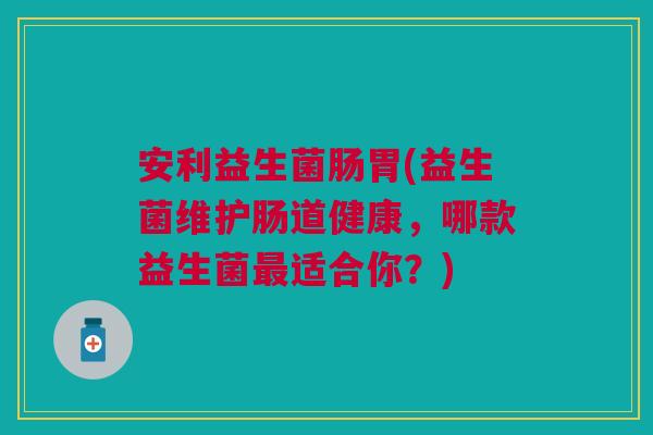 安利益生菌肠胃(益生菌维护肠道健康,哪款益生菌最适合你?)