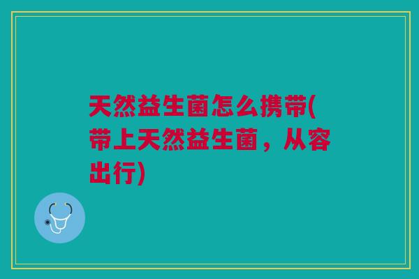 天然益生菌怎么携带(带上天然益生菌,从容出行)
