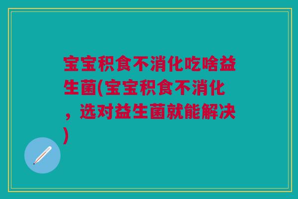 宝宝积食不消化吃啥益生菌(宝宝积食不消化,选对益生菌就能解决)