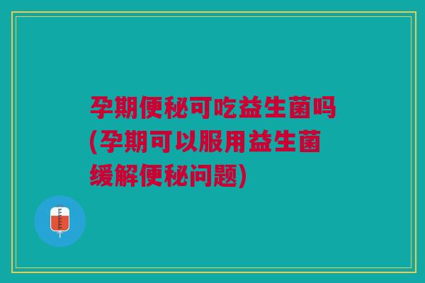 孕期便秘可吃益生菌吗(孕期可以服用益生菌缓解便秘问题)